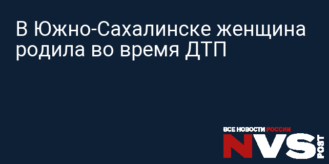 В Южно-Сахалинске женщина родила во время ДТП » НВСПОСТ: Новости России